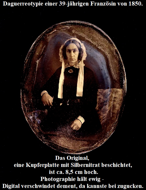 Daguerreotypie einer 39-jhrigen Franzsin von 1850.





















Das Original, 
eine Kupferplatte mit Silbernitrat beschichtet,
 ist ca. 8,5 cm hoch.
Photographie hlt ewig - 
Digital verschwindet dement, da kannste bei zugucken.