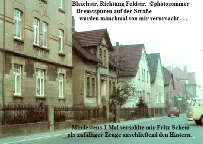 Bleichstr. Richtung Feldstr.  photosommer
                 Bremsspuren auf der Strae
                                            wurden manchmal von mir verursacht . . .














                                         Mindestens 1 Mal versohlte mir Fritz Schem 
                                       als zuflliger Zeuge anschlieend den Hintern.