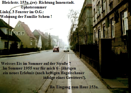 Bleichstr. 153a  (re)- Richtung Innenstadt. 
                      photosommer
Links, 3 Fenster im O.G.:
Wohnung der Familie Schem !









 Weisses Eis im Sommer auf der Strae ? 
   Im Sommer 1955 war fr mich 6 - jhrigen
   ein neues Erlebnis (nach heftigen Hagelschauer
                                              infolge eines Gewitters!).

                                                     Re. Eingang zum Haus 153a.