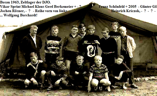 Bosau 1963, Zeltlager der DJO.
Vikar Sprint Michael Klaus Gerd Berkemeier + - ?          -         Franz Schnfeld + 2005  - Gnter Ghl - 
Jochen Rsner, -  ?   - Reihe vorn von links :                                                Heinrich Kriczok, -  ?  -  ?  -  ?  -
... Wolfgang Borchardt!



















Heinrich Krczizok,      ?            - Fuchs? -            - ? - ,        Borchard.