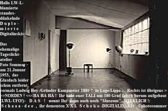 Hallo LW-L-
blamierte 
standes-
dnkelnde 
D u p l o - 
m i e r t e 
Digitalinskis:  

Das 
ehemalige 
Tageslicht-
atelier 
Foto Sommer 
am 21.Januar 
1953,  das
Glasdach leider 
schon entfernt, 
vormals Ludwig Hey /Grnder Kampmeier 1880 ?  in Lage/Lippe :   Rechts ist brigens >
>>NORDEN ! <<<HA HA HA !  Ihr habt euer TALI um 180 Grad falsch herum aufgebaut  (als ein
(LWL-UFO!)-   D A S   !   nennt Ihr  dann auch noch 