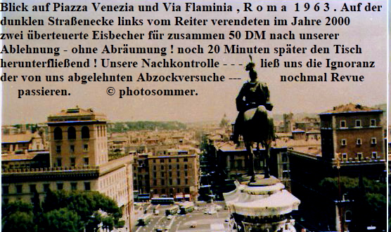 Blick auf Piazza Venezia und Via Flaminia , R o m a  1 9 6 3 . Auf der 
dunklen Straenecke links vom Reiter verendeten im Jahre 2000
zwei berteuerte Eisbecher fr zusammen 50 DM nach unserer
Ablehnung - ohne Abrumung ! noch 20 Minuten spter den Tisch 
herunterflieend ! Unsere Nachkontrolle - - -     lie uns die Ignoranz
der von uns abgelehnten Abzockversuche ---           nochmal Revue 
     passieren.           photosommer.