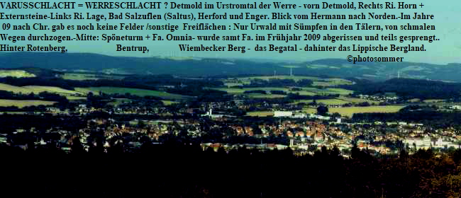 VARUSSCHLACHT = WERRESCHLACHT ? Detmold im Urstromtal der Werre - vorn Detmold, Rechts Ri. Horn + 
Externsteine-Links Ri. Lage, Bad Salzuflen (Saltus), Herford und Enger. Blick vom Hermann nach Norden.-Im Jahre
 09 nach Chr. gab es noch keine Felder /sonstige  Freiflchen : Nur Urwald mit Smpfen in den Tlern, von schmalen 
Wegen durchzogen.-Mitte: Spneturm + Fa. Omnia- wurde samt Fa. im Frhjahr 2009 abgerissen und teils gesprengt..
Hinter Rotenberg,                       Bentrup,              Wiembecker Berg -  das Begatal - dahinter das Lippische Bergland.  
                                                                                                                                                                   photosommer