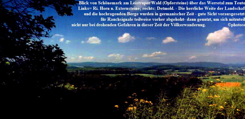 Blick von Schnemark am Leistruper Wald (Opfersteine) ber das Werretal zum Teuto. 
                                                          Links= Ri. Horn u. Externsteine; rechts: Detmold. - Die herrliche Weite der Landschaft
                                                               und die hochragenden Berge wurden in germanischer Zeit - gute Sicht vorausgesetzt-
                                                                                    fr Rauchsignale teilweise vorher abgeholzt- dann genutzt, um sich mitzuteilen - 
                                                              nicht nur bei drohenden Gefahren in dieser Zeit der Vlkerwanderung.                   photosommer