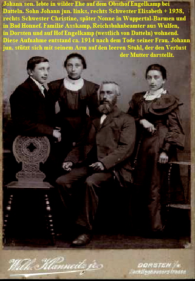 Johann sen. lebte in wilder Ehe auf dem Obsthof Engelkamp bei 
Datteln. Sohn Johann jun. links, rechts Schwester Elisabeth + 1938, 
rechts Schwester Christine, spter Nonne in Wuppertal-Barmen und 
in Bad Honnef. Familie Asskamp, Reichsbahnbeamter aus Wulfen, 
in Dorsten und auf Hof Engelkamp (westlich von Datteln) wohnend. 
Diese Aufnahme entstand ca. 1914 nach dem Tode seiner Frau. Johann 
jun. sttzt sich mit seinem Arm auf den leeren Stuhl, der den Verlust
                                                                                der Mutter darstellt.