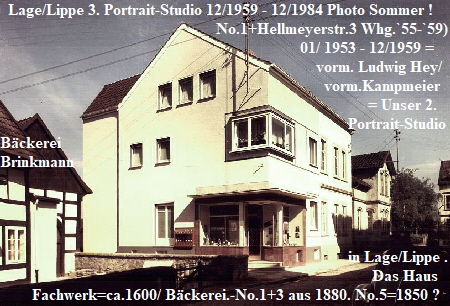Lage/Lippe 3. Portrait-Studio 12/1959 - 12/1984 Photo Sommer !
                                                      No.1+Hellmeyerstr.3 Whg.`55-`59)
                                                                           01/ 1953 - 12/1959 =                                                                                                                                 Brink-                                          plus ehem.
                                                                               vorm. Ludwig Hey/
                                                                                 vorm.Kampmeier   
                                                                                            = Unser 2.
                                                                                       Portrait-Studio
Bckerei                                                         
Brinkmann                                                     
 
                                                                               

                                                                                 
                                                                                       in Lage/Lippe .                             
                                                                                             Das Haus
        Fachwerk=ca.1600/ Bckerei.-No.1+3 aus 1880. No.5=1850 ?