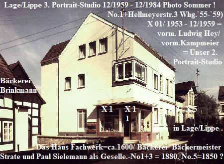 Lage/Lippe 3. Portrait-Studio 12/1959 - 12/1984 Photo Sommer !
                                                      No.1+Hellmeyerstr.3 Whg.`55-`59)
                                                                          X 01/ 1953 - 12/1959 =                                                                                                                                 Brink-                                          plus ehem.
                                                                               vorm. Ludwig Hey/
                                                                                 vorm.Kampmeier   
                                                                                            = Unser 2.
                                                                                       Portrait-Studio
                                                                                       
Bckerei                                                         
Brinkmann                                                                                                                                                                                                                                                
                                                                       
                                                   X 1      X 1                X 3   X 5
                                                               1                 
                                                                                       in Lage/Lippe .                             
                                                                                             
                        Das Haus
        Fachwerk=ca.1600/ Bckerei.-No.1+3 aus 1880. No.5=1850 ?